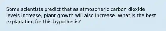 Some scientists predict that as atmospheric carbon dioxide levels increase, plant growth will also increase. What is the best explanation for this hypothesis?