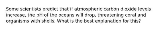 Some scientists predict that if atmospheric carbon dioxide levels increase, the pH of the oceans will drop, threatening coral and organisms with shells. What is the best explanation for this?