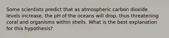 Some scientists predict that as atmospheric carbon dioxide levels increase, the pH of the oceans will drop, thus threatening coral and organisms within shells. What is the best explanation for this hypothesis?