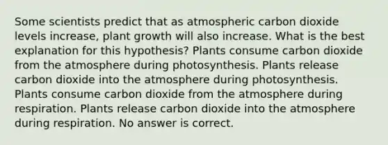 Some scientists predict that as atmospheric carbon dioxide levels increase, plant growth will also increase. What is the best explanation for this hypothesis? Plants consume carbon dioxide from the atmosphere during photosynthesis. Plants release carbon dioxide into the atmosphere during photosynthesis. Plants consume carbon dioxide from the atmosphere during respiration. Plants release carbon dioxide into the atmosphere during respiration. No answer is correct.