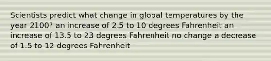 Scientists predict what change in global temperatures by the year 2100? an increase of 2.5 to 10 degrees Fahrenheit an increase of 13.5 to 23 degrees Fahrenheit no change a decrease of 1.5 to 12 degrees Fahrenheit