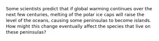 Some scientists predict that if global warming continues over the next few centuries, melting of the polar ice caps will raise the level of the oceans, causing some peninsulas to become islands. How might this change eventually affect the species that live on these peninsulas?