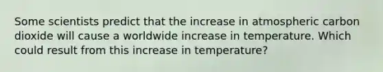 Some scientists predict that the increase in atmospheric carbon dioxide will cause a worldwide increase in temperature. Which could result from this increase in temperature?