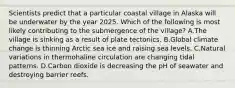 Scientists predict that a particular coastal village in Alaska will be underwater by the year 2025. Which of the following is most likely contributing to the submergence of the village? A.The village is sinking as a result of plate tectonics. B.Global climate change is thinning Arctic sea ice and raising sea levels. C.Natural variations in thermohaline circulation are changing tidal patterns. D.Carbon dioxide is decreasing the pH of seawater and destroying barrier reefs.