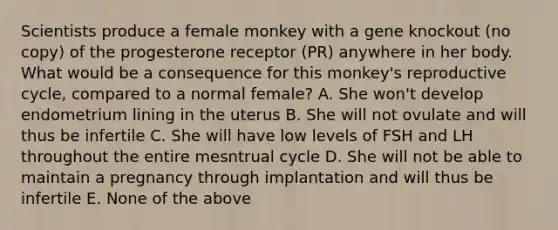 Scientists produce a female monkey with a gene knockout (no copy) of the progesterone receptor (PR) anywhere in her body. What would be a consequence for this monkey's reproductive cycle, compared to a normal female? A. She won't develop endometrium lining in the uterus B. She will not ovulate and will thus be infertile C. She will have low levels of FSH and LH throughout the entire mesntrual cycle D. She will not be able to maintain a pregnancy through implantation and will thus be infertile E. None of the above