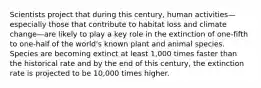 Scientists project that during this century, human activities—especially those that contribute to habitat loss and climate change—are likely to play a key role in the extinction of one-fifth to one-half of the world's known plant and animal species. Species are becoming extinct at least 1,000 times faster than the historical rate and by the end of this century, the extinction rate is projected to be 10,000 times higher.