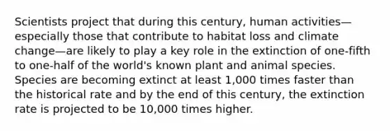 Scientists project that during this century, human activities—especially those that contribute to habitat loss and climate change—are likely to play a key role in the extinction of one-fifth to one-half of the world's known plant and animal species. Species are becoming extinct at least 1,000 times faster than the historical rate and by the end of this century, the extinction rate is projected to be 10,000 times higher.