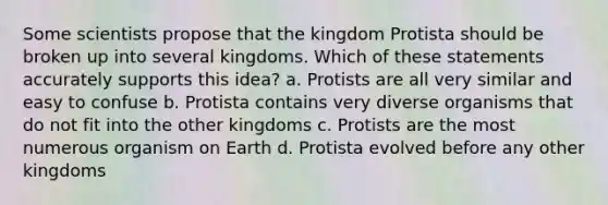 Some scientists propose that the kingdom Protista should be broken up into several kingdoms. Which of these statements accurately supports this idea? a. Protists are all very similar and easy to confuse b. Protista contains very diverse organisms that do not fit into the other kingdoms c. Protists are the most numerous organism on Earth d. Protista evolved before any other kingdoms