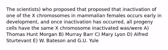 The scientists) who proposed that proposed that inactivation of one of the X chromosomes in mammalian females occurs early in development, and once inactivation has occurred, all progeny cells have the same X chromosome inactivated was/were A) Thomas Hunt Morgan B) Murray Barr C) Mary Lyon D) Alfred Sturtevant E) W. Bateson and G.U. Yule