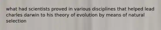 what had scientists proved in various disciplines that helped lead charles darwin to his theory of evolution by means of natural selection