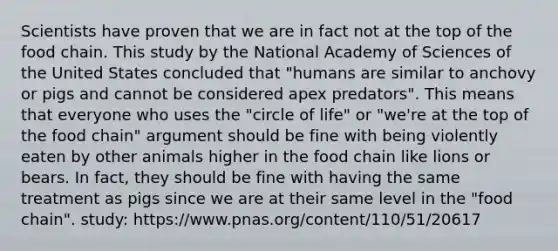 Scientists have proven that we are in fact not at the top of the food chain. This study by the National Academy of Sciences of the United States concluded that "humans are similar to anchovy or pigs and cannot be considered apex predators". This means that everyone who uses the "circle of life" or "we're at the top of the food chain" argument should be fine with being violently eaten by other animals higher in the food chain like lions or bears. In fact, they should be fine with having the same treatment as pigs since we are at their same level in the "food chain". study: https:/www.pnas.org/content/110/51/20617