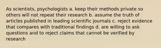 As scientists, psychologists a. keep their methods private so others will not repeat their research b. assume the truth of articles published in leading scientific journals c. reject evidence that compares with traditional findings d. are willing to ask questions and to reject claims that cannot be verified by research