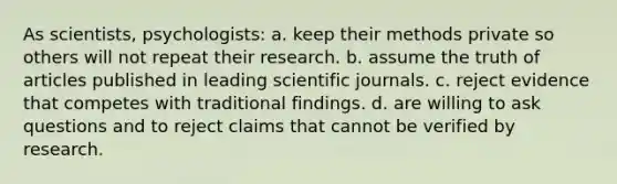 As scientists, psychologists: a. keep their methods private so others will not repeat their research. b. assume the truth of articles published in leading scientific journals. c. reject evidence that competes with traditional findings. d. are willing to ask questions and to reject claims that cannot be verified by research.