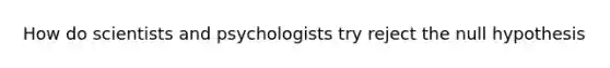 How do scientists and psychologists try reject the null hypothesis