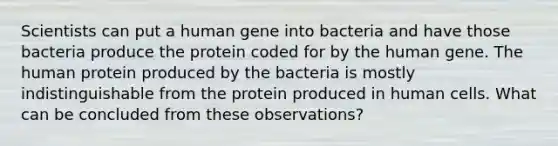 Scientists can put a human gene into bacteria and have those bacteria produce the protein coded for by the human gene. The human protein produced by the bacteria is mostly indistinguishable from the protein produced in human cells. What can be concluded from these observations?