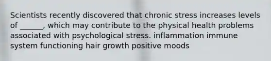 Scientists recently discovered that chronic stress increases levels of ______, which may contribute to the physical health problems associated with psychological stress. inflammation immune system functioning hair growth positive moods