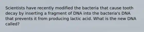 Scientists have recently modified the bacteria that cause tooth decay by inserting a fragment of DNA into the bacteria's DNA that prevents it from producing lactic acid. What is the new DNA called?