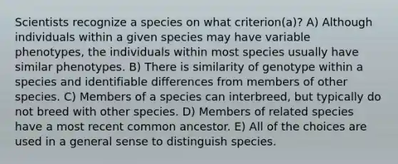 Scientists recognize a species on what criterion(a)? A) Although individuals within a given species may have variable phenotypes, the individuals within most species usually have similar phenotypes. B) There is similarity of genotype within a species and identifiable differences from members of other species. C) Members of a species can interbreed, but typically do not breed with other species. D) Members of related species have a most recent common ancestor. E) All of the choices are used in a general sense to distinguish species.