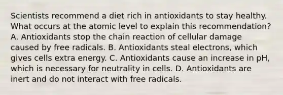 Scientists recommend a diet rich in antioxidants to stay healthy. What occurs at the atomic level to explain this recommendation? A. Antioxidants stop the chain reaction of cellular damage caused by free radicals. B. Antioxidants steal electrons, which gives cells extra energy. C. Antioxidants cause an increase in pH, which is necessary for neutrality in cells. D. Antioxidants are inert and do not interact with free radicals.