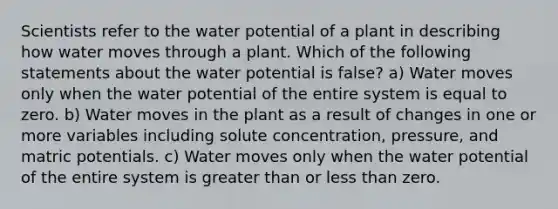 Scientists refer to the water potential of a plant in describing how water moves through a plant. Which of the following statements about the water potential is false? a) Water moves only when the water potential of the entire system is equal to zero. b) Water moves in the plant as a result of changes in one or more variables including solute concentration, pressure, and matric potentials. c) Water moves only when the water potential of the entire system is <a href='https://www.questionai.com/knowledge/ktgHnBD4o3-greater-than' class='anchor-knowledge'>greater than</a> or <a href='https://www.questionai.com/knowledge/k7BtlYpAMX-less-than' class='anchor-knowledge'>less than</a> zero.