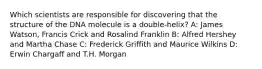 Which scientists are responsible for discovering that the structure of the DNA molecule is a double-helix? A: James Watson, Francis Crick and Rosalind Franklin B: Alfred Hershey and Martha Chase C: Frederick Griffith and Maurice Wilkins D: Erwin Chargaff and T.H. Morgan