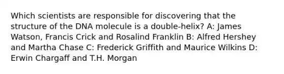 Which scientists are responsible for discovering that the structure of the DNA molecule is a double-helix? A: James Watson, Francis Crick and Rosalind Franklin B: Alfred Hershey and Martha Chase C: Frederick Griffith and Maurice Wilkins D: Erwin Chargaff and T.H. Morgan