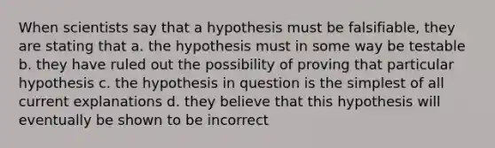 When scientists say that a hypothesis must be falsifiable, they are stating that a. the hypothesis must in some way be testable b. they have ruled out the possibility of proving that particular hypothesis c. the hypothesis in question is the simplest of all current explanations d. they believe that this hypothesis will eventually be shown to be incorrect