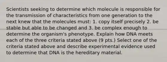 Scientists seeking to determine which molecule is responsible for the transmission of characteristics from one generation to the next knew that the molecules must: 1. copy itself precisely 2. be stable but able to be changed and 3. be complex enough to determine the organism's phenotype. Explain how DNA meets each of the three criteria stated above (9 pts.) Select one of the criteria stated above and describe experimental evidence used to determine that DNA is the hereditary material.