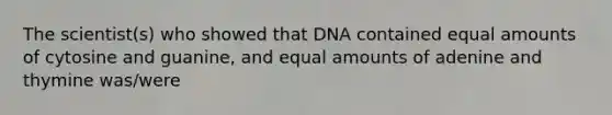 The scientist(s) who showed that DNA contained equal amounts of cytosine and guanine, and equal amounts of adenine and thymine was/were