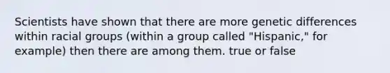 Scientists have shown that there are more genetic differences within racial groups (within a group called "Hispanic," for example) then there are among them. true or false