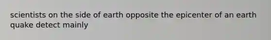 scientists on the side of earth opposite the epicenter of an earth quake detect mainly