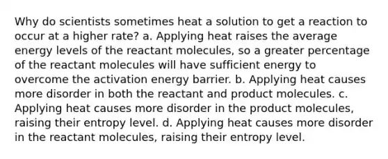 Why do scientists sometimes heat a solution to get a reaction to occur at a higher rate? a. Applying heat raises the average energy levels of the reactant molecules, so a greater percentage of the reactant molecules will have sufficient energy to overcome the activation energy barrier. b. Applying heat causes more disorder in both the reactant and product molecules. c. Applying heat causes more disorder in the product molecules, raising their entropy level. d. Applying heat causes more disorder in the reactant molecules, raising their entropy level.