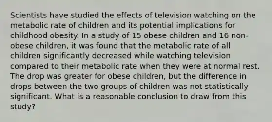 Scientists have studied the effects of television watching on the metabolic rate of children and its potential implications for childhood obesity. In a study of 15 obese children and 16 non-obese children, it was found that the metabolic rate of all children significantly decreased while watching television compared to their metabolic rate when they were at normal rest. The drop was greater for obese children, but the difference in drops between the two groups of children was not statistically significant. What is a reasonable conclusion to draw from this study?