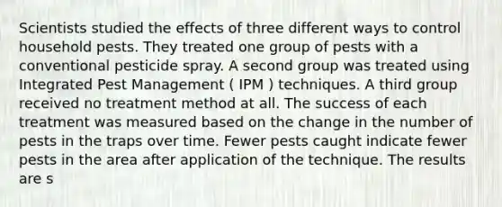 Scientists studied the effects of three different ways to control household pests. They treated one group of pests with a conventional pesticide spray. A second group was treated using Integrated Pest Management ( IPM ) techniques. A third group received no treatment method at all. The success of each treatment was measured based on the change in the number of pests in the traps over time. Fewer pests caught indicate fewer pests in the area after application of the technique. The results are s