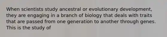 When scientists study ancestral or evolutionary development, they are engaging in a branch of biology that deals with traits that are passed from one generation to another through genes. This is the study of