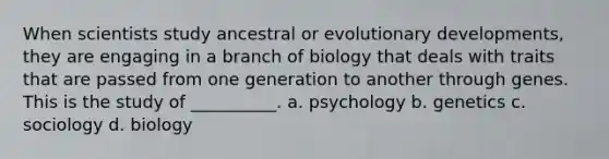 When scientists study ancestral or evolutionary developments, they are engaging in a branch of biology that deals with traits that are passed from one generation to another through genes. This is the study of __________. a. psychology b. genetics c. sociology d. biology