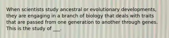 When scientists study ancestral or evolutionary developments, they are engaging in a branch of biology that deals with traits that are passed from one generation to another through genes. This is the study of ___.