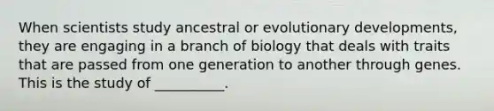 When scientists study ancestral or evolutionary developments, they are engaging in a branch of biology that deals with traits that are passed from one generation to another through genes. This is the study of __________.