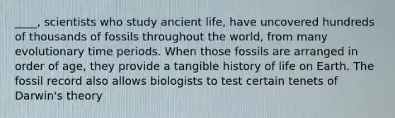 ____, scientists who study <a href='https://www.questionai.com/knowledge/kRcizNys0r-ancient-life' class='anchor-knowledge'>ancient life</a>, have uncovered hundreds of thousands of fossils throughout the world, from many evolutionary time periods. When those fossils are arranged in order of age, they provide a tangible history of life on Earth. The fossil record also allows biologists to test certain tenets of Darwin's theory