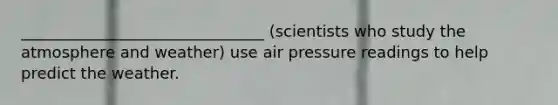 _______________________________ (scientists who study the atmosphere and weather) use air pressure readings to help predict the weather.