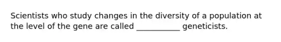 Scientists who study changes in the diversity of a population at the level of the gene are called ___________ geneticists.