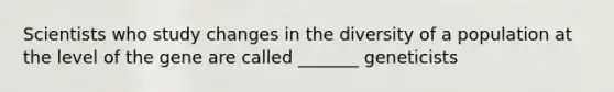 Scientists who study changes in the diversity of a population at the level of the gene are called _______ geneticists