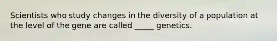 Scientists who study changes in the diversity of a population at the level of the gene are called _____ genetics.