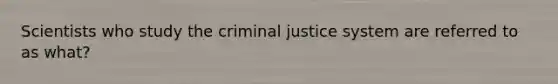 Scientists who study the criminal justice system are referred to as what?