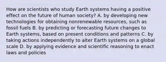 How are scientists who study Earth systems having a positive effect on the future of human society? A. by developing new technologies for obtaining nonrenewable resources, such as fossil fuels B. by predicting or forecasting future changes to Earth systems, based on present conditions and patterns C. by taking actions independently to alter Earth systems on a global scale D. by applying evidence and scientific reasoning to enact laws and policies