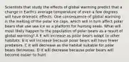 Scientists that study the effects of global warming predict that a change in Earth's average temperature of even a few degrees will have dramatic effects. One consequence of global warming is the melting of the polar ice caps, which will in turn affect polar bears that use sea ice as a platform for hunting seals. What will most likely happen to the population of polar bears as a result of global warming? A It will increase as polar bears adapt to other habitats. B It will increase because polar bears will have fewer predators. C It will decrease as the habitat suitable for polar bears decreases. D It will decrease because polar bears will become easier to hunt.