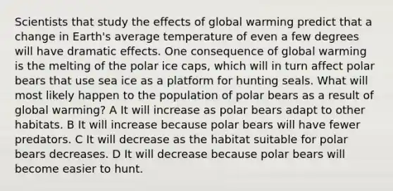 Scientists that study the effects of global warming predict that a change in Earth's average temperature of even a few degrees will have dramatic effects. One consequence of global warming is the melting of the polar ice caps, which will in turn affect polar bears that use sea ice as a platform for hunting seals. What will most likely happen to the population of polar bears as a result of global warming? A It will increase as polar bears adapt to other habitats. B It will increase because polar bears will have fewer predators. C It will decrease as the habitat suitable for polar bears decreases. D It will decrease because polar bears will become easier to hunt.