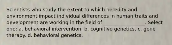 Scientists who study the extent to which heredity and environment impact individual differences in human traits and development are working in the field of _________________. Select one: a. behavioral intervention. b. cognitive genetics. c. gene therapy. d. behavioral genetics.