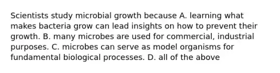 Scientists study microbial growth because A. learning what makes bacteria grow can lead insights on how to prevent their growth. B. many microbes are used for commercial, industrial purposes. C. microbes can serve as model organisms for fundamental biological processes. D. all of the above