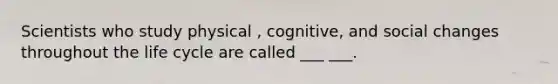 Scientists who study physical , cognitive, and social changes throughout the life cycle are called ___ ___.